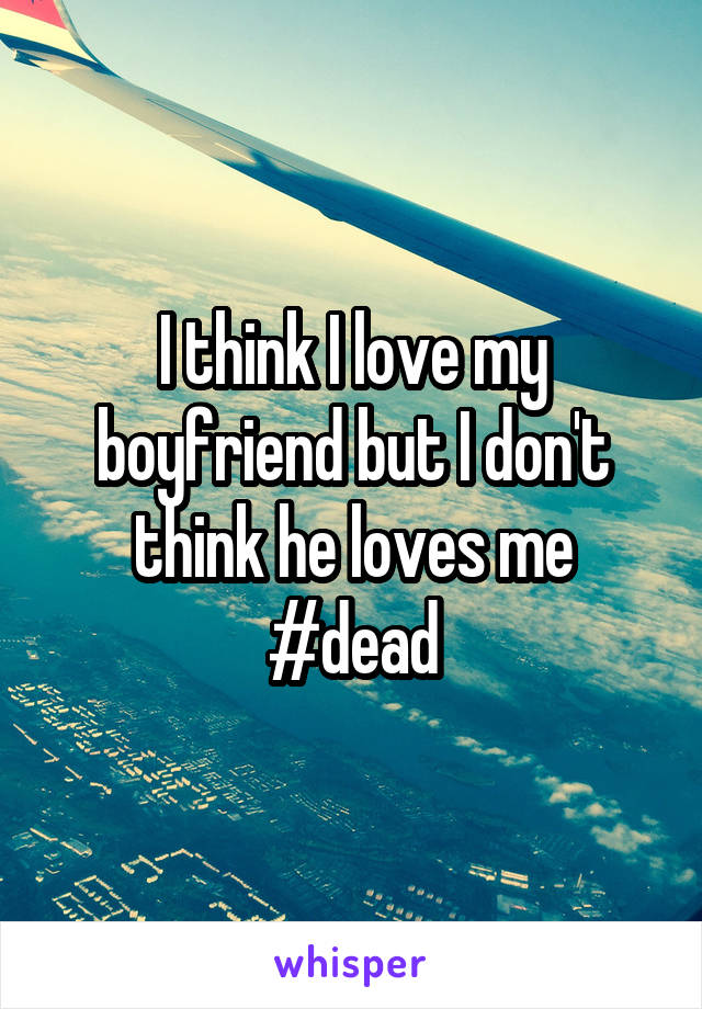 I think I love my boyfriend but I don't think he loves me #dead