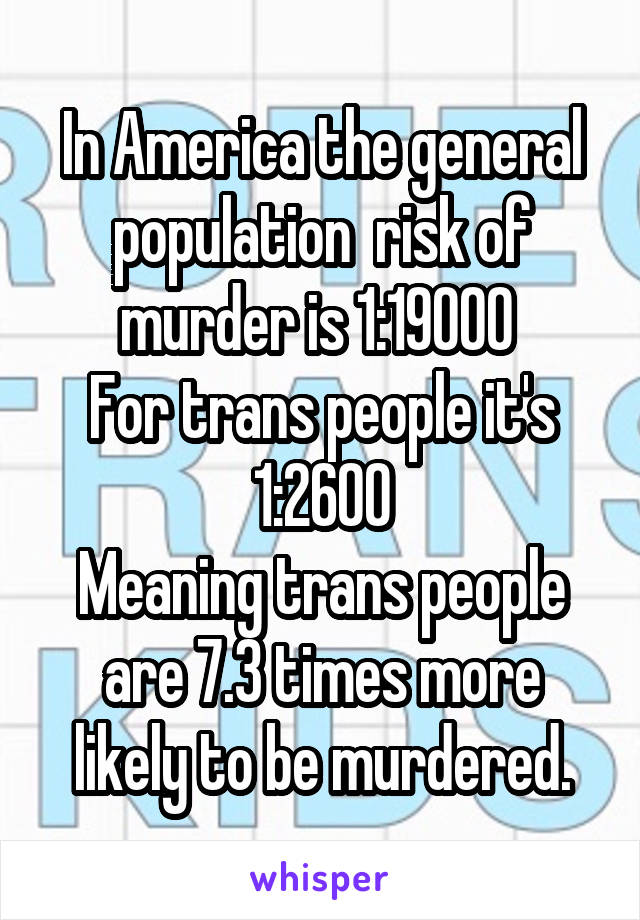 In America the general population  risk of murder is 1:19000 
For trans people it's 1:2600
Meaning trans people are 7.3 times more likely to be murdered.