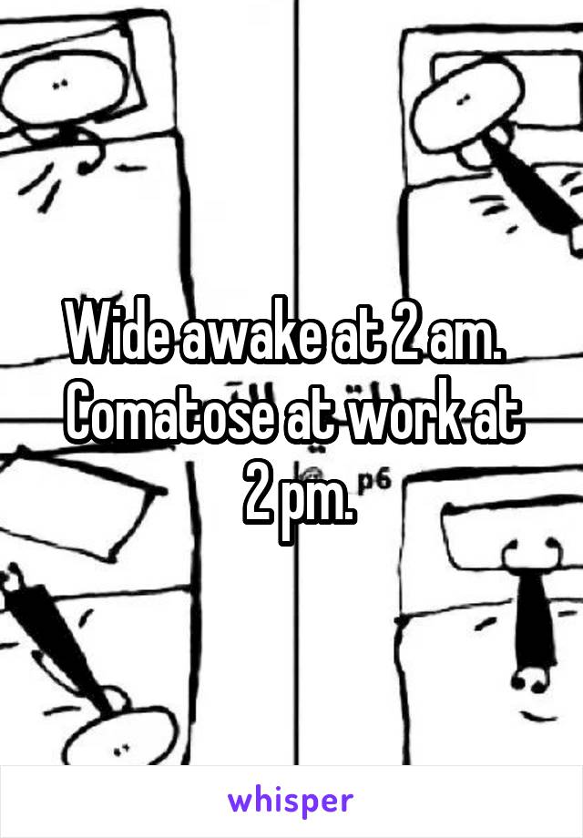 Wide awake at 2 am.  
Comatose at work at
 2 pm.