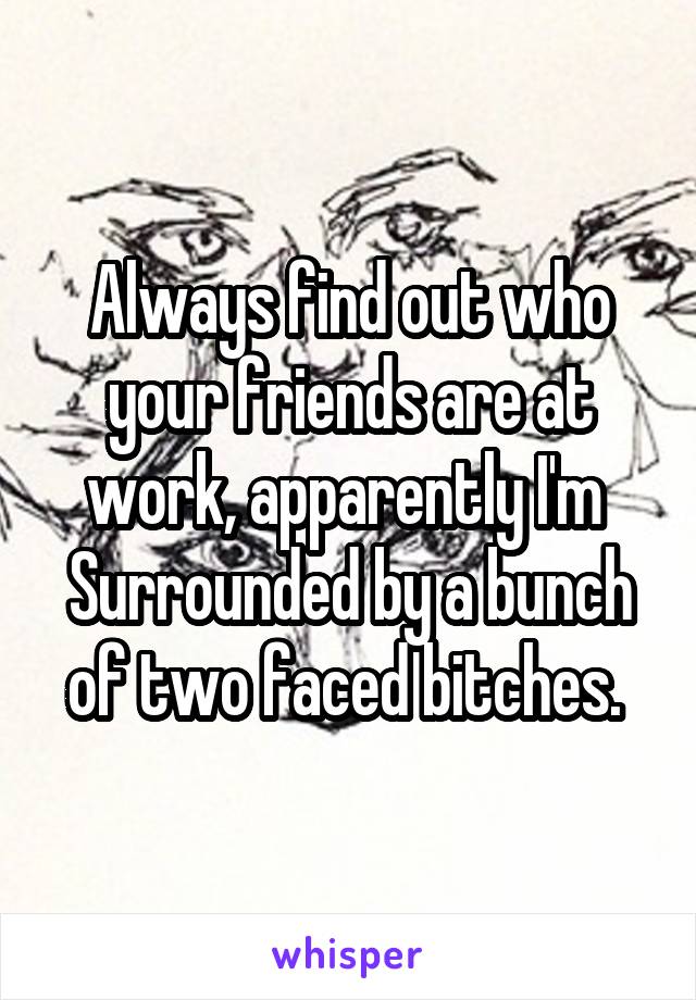 Always find out who your friends are at work, apparently I'm  Surrounded by a bunch of two faced bitches. 