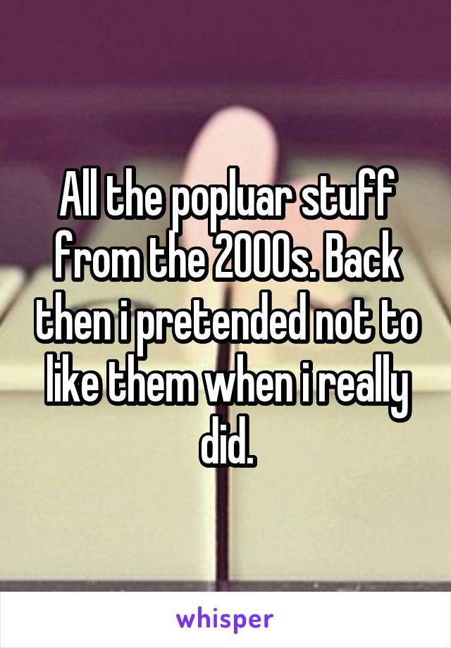 All the popluar stuff from the 2000s. Back then i pretended not to like them when i really did.