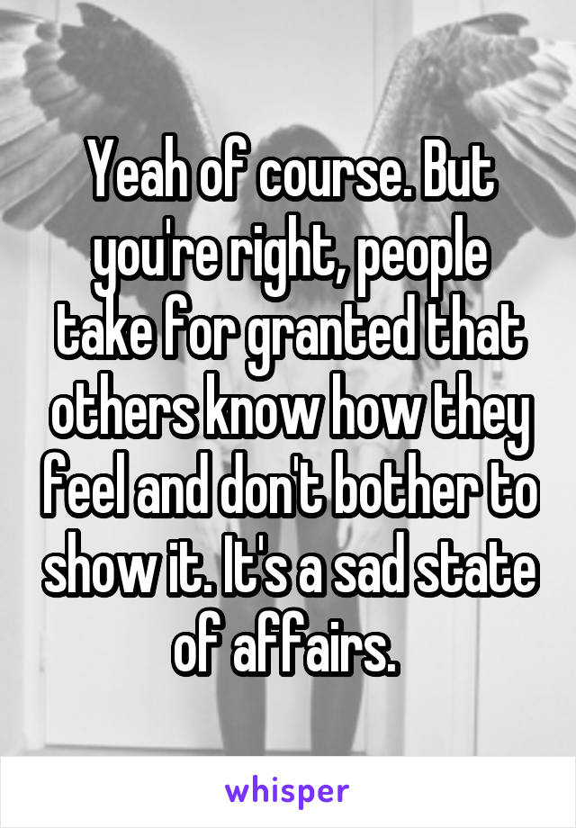 Yeah of course. But you're right, people take for granted that others know how they feel and don't bother to show it. It's a sad state of affairs. 