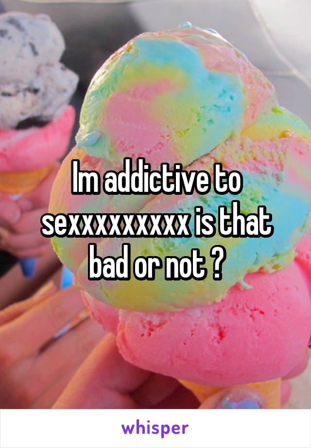 Im addictive to sexxxxxxxxx is that bad or not ?