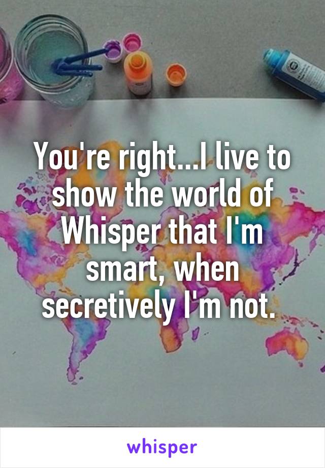 You're right...I live to show the world of Whisper that I'm smart, when secretively I'm not. 