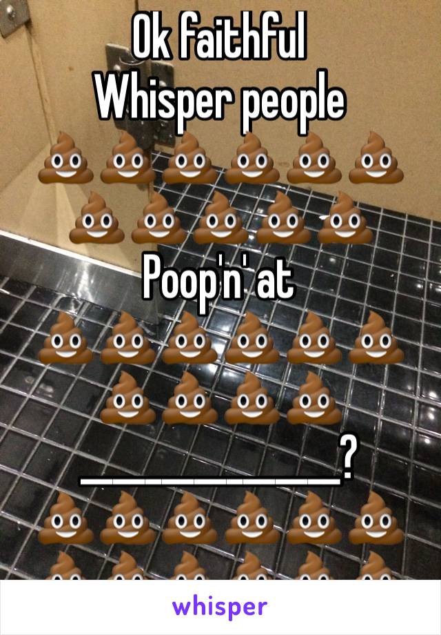Ok faithful 
Whisper people
💩💩💩💩💩💩💩💩💩💩💩
Poop'n' at
💩💩💩💩💩💩
💩💩💩💩
________________?
💩💩💩💩💩💩💩💩💩💩💩💩
