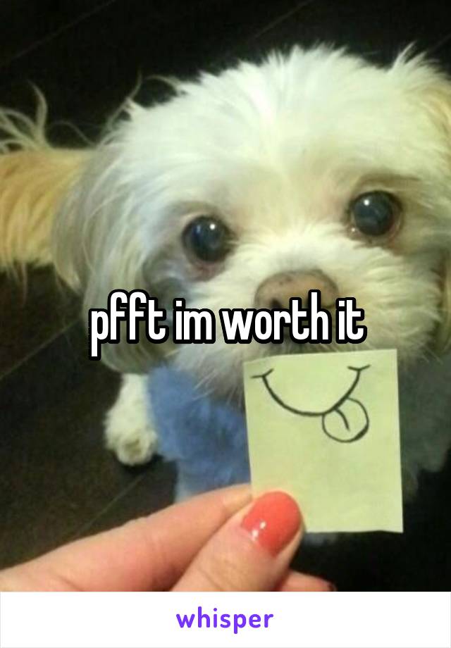 pfft im worth it