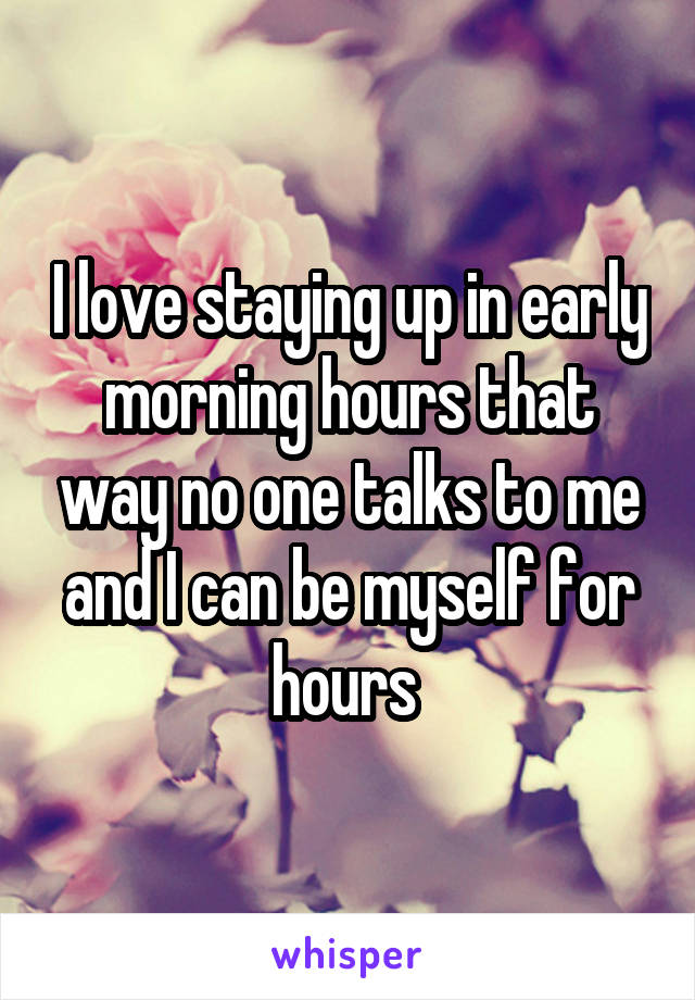 I love staying up in early morning hours that way no one talks to me and I can be myself for hours 