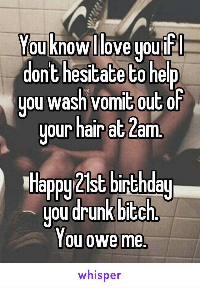 You know I love you if I don't hesitate to help you wash vomit out of your hair at 2am.

Happy 21st birthday you drunk bitch.
You owe me.