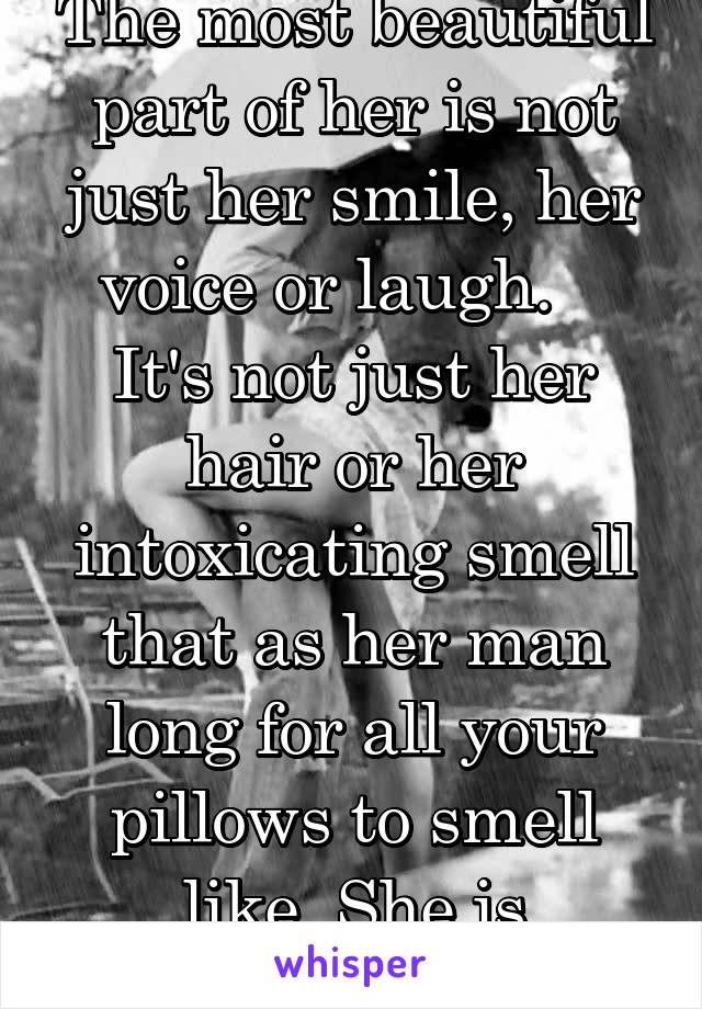 The most beautiful part of her is not just her smile, her voice or laugh.   
It's not just her hair or her intoxicating smell that as her man long for all your pillows to smell like. She is everything