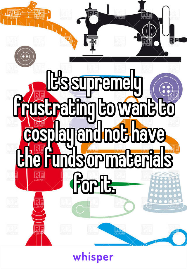 It's supremely frustrating to want to cosplay and not have the funds or materials for it.