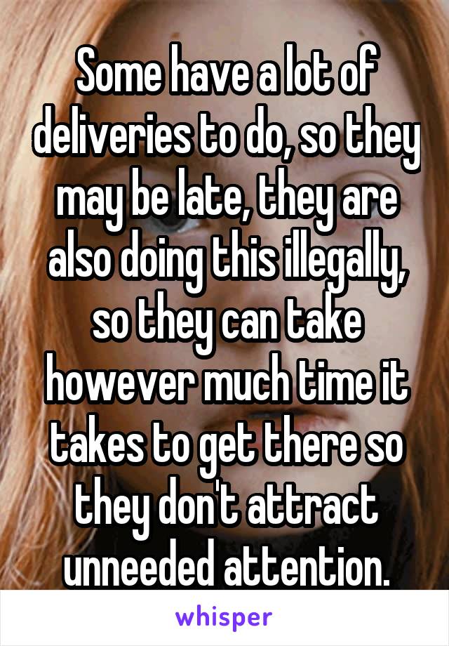 Some have a lot of deliveries to do, so they may be late, they are also doing this illegally, so they can take however much time it takes to get there so they don't attract unneeded attention.