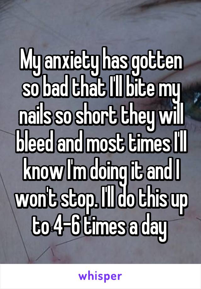 My anxiety has gotten so bad that I'll bite my nails so short they will bleed and most times I'll know I'm doing it and I won't stop. I'll do this up to 4-6 times a day 