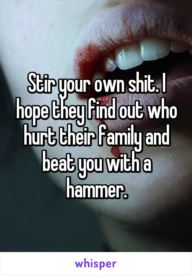 Stir your own shit. I hope they find out who hurt their family and beat you with a hammer.