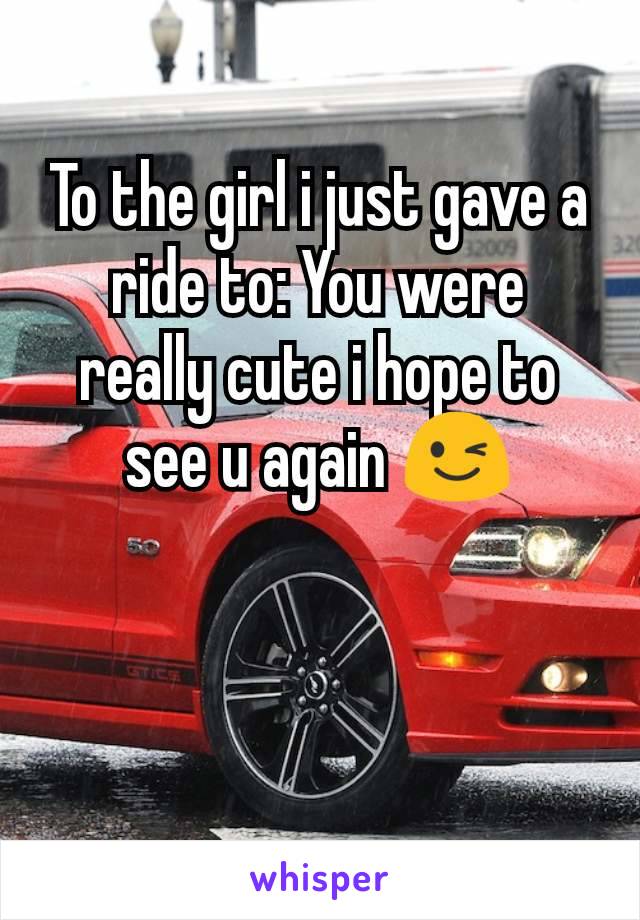 To the girl i just gave a ride to: You were really cute i hope to see u again 😉