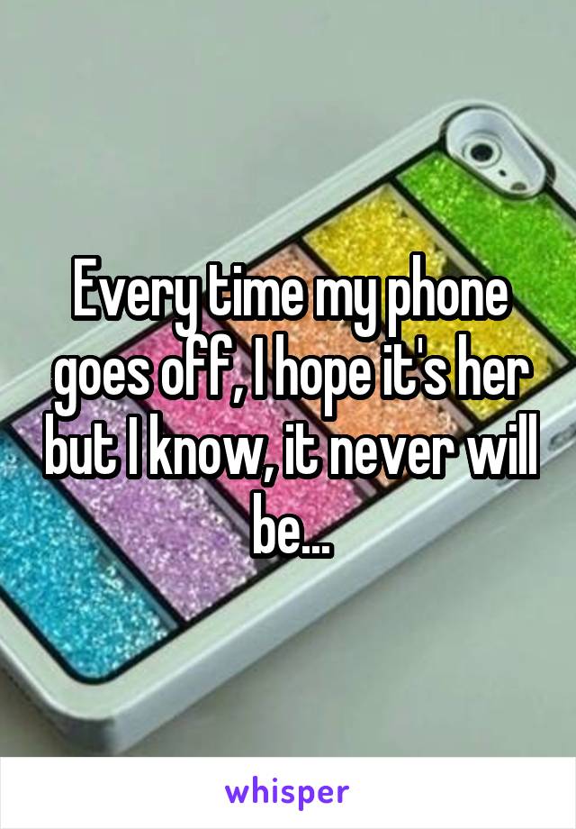 Every time my phone goes off, I hope it's her but I know, it never will be...