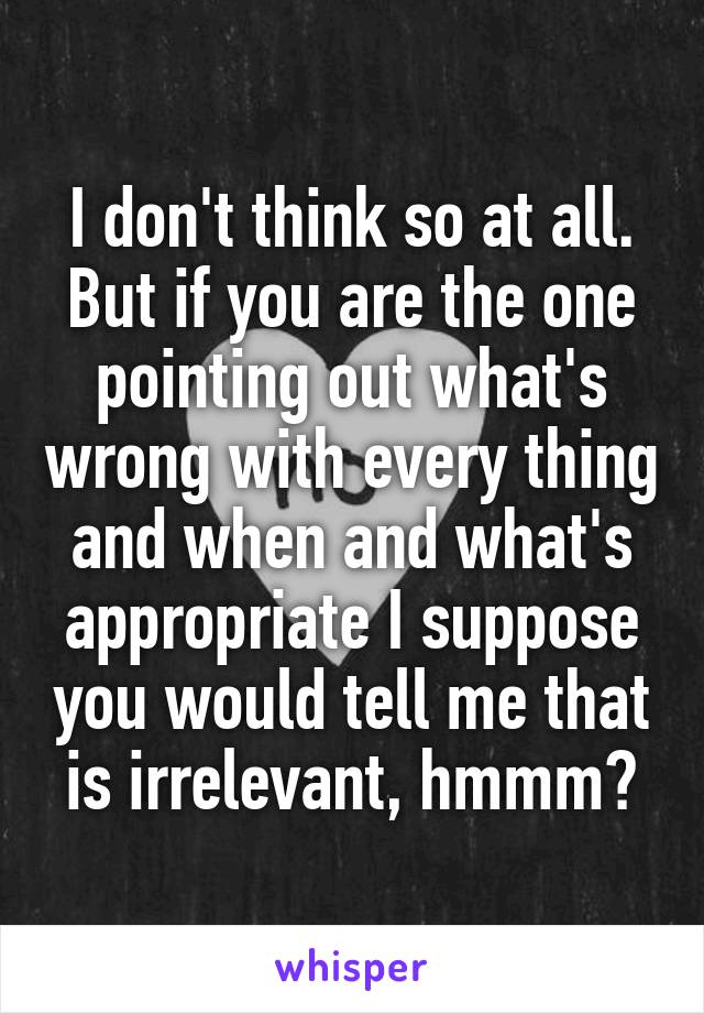 I don't think so at all. But if you are the one pointing out what's wrong with every thing and when and what's appropriate I suppose you would tell me that is irrelevant, hmmm?