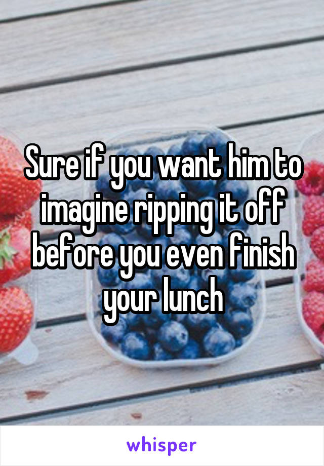 Sure if you want him to imagine ripping it off before you even finish your lunch