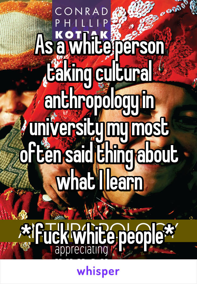 As a white person taking cultural anthropology in university my most often said thing about what I learn

* fuck white people* 