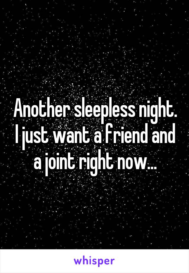 Another sleepless night. I just want a friend and a joint right now...