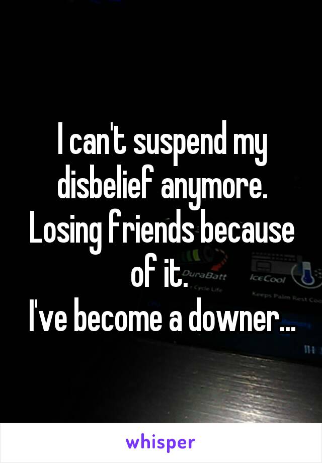 I can't suspend my disbelief anymore. Losing friends because of it. 
I've become a downer...
