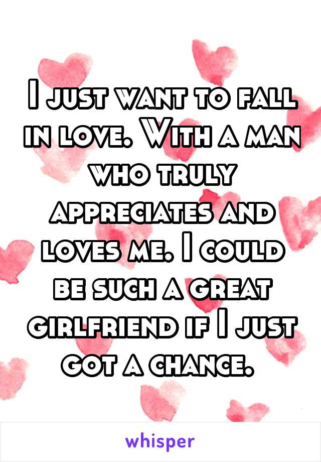 I just want to fall in love. With a man who truly appreciates and loves me. I could be such a great girlfriend if I just got a chance. 