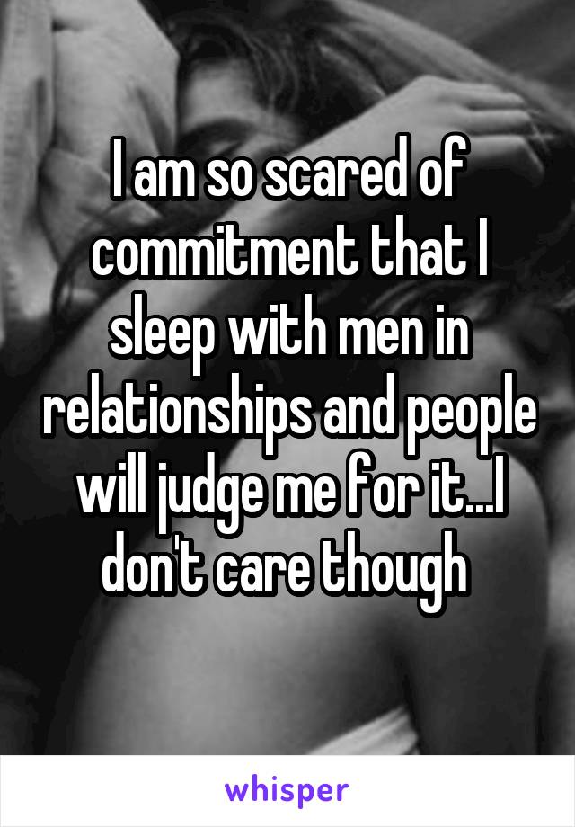 I am so scared of commitment that I sleep with men in relationships and people will judge me for it...I don't care though 
