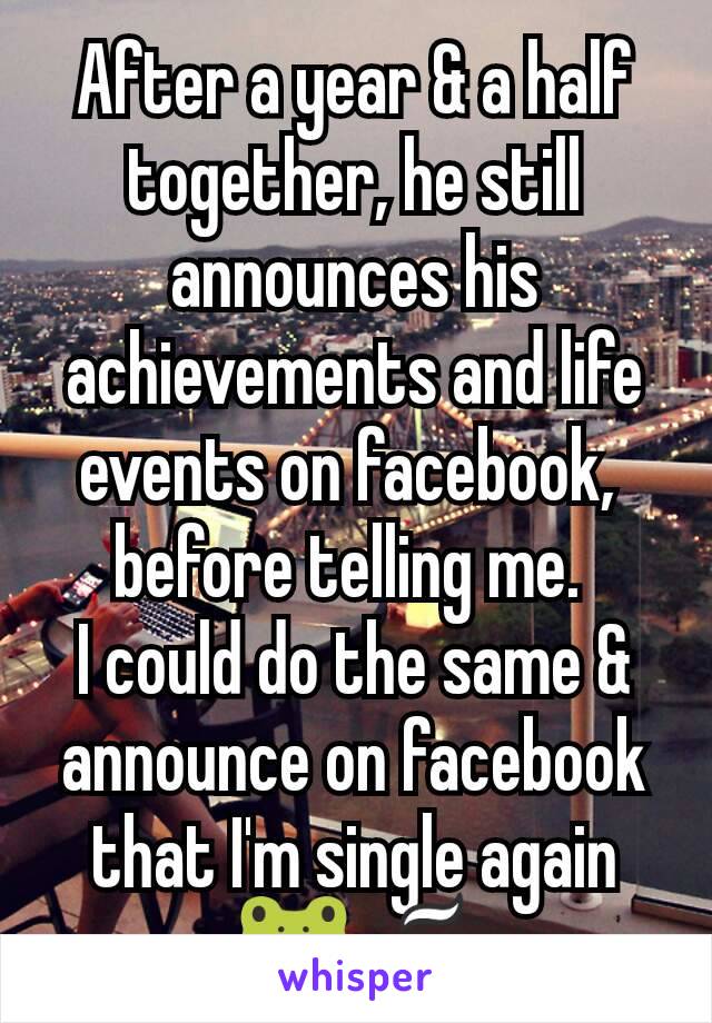 After a year & a half together, he still announces his achievements and life events​ on facebook, 
before telling me. 
I could do the same & announce on facebook that I'm single again 🐸☕