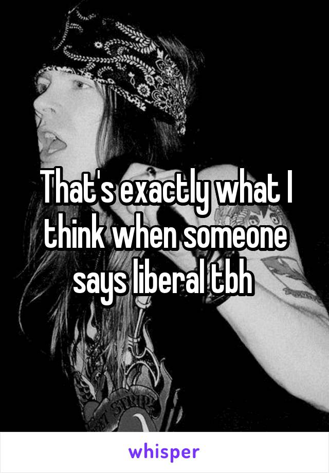 That's exactly what I think when someone says liberal tbh 