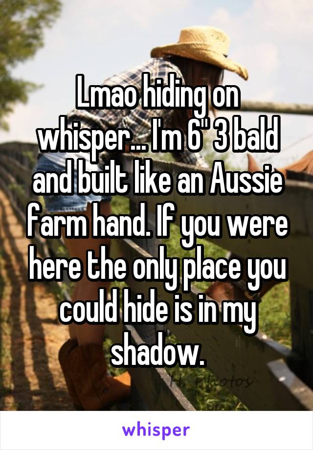 Lmao hiding on whisper... I'm 6" 3 bald and built like an Aussie farm hand. If you were here the only place you could hide is in my shadow.