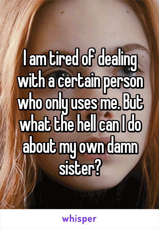 I am tired of dealing with a certain person who only uses me. But what the hell can I do about my own damn sister?