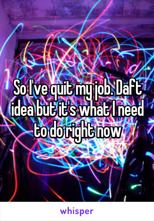 So I've quit my job. Daft idea but it's what I need to do right now