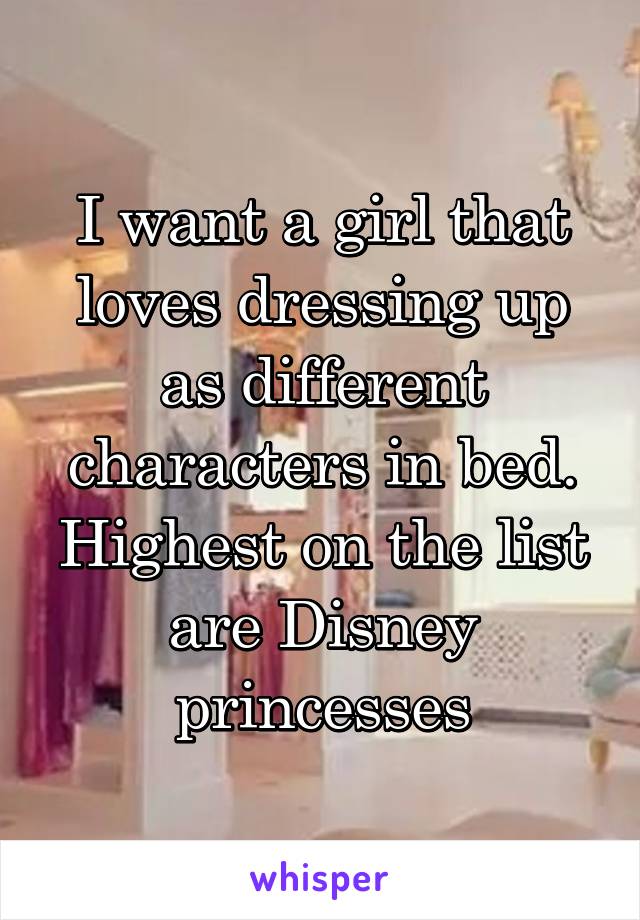 I want a girl that loves dressing up as different characters in bed. Highest on the list are Disney princesses
