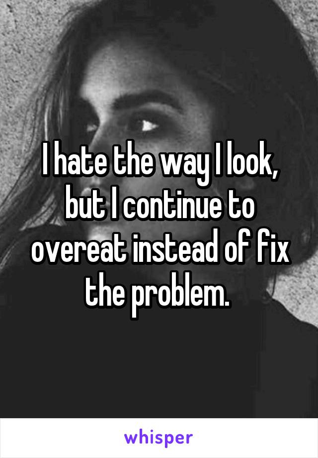 I hate the way I look, but I continue to overeat instead of fix the problem. 