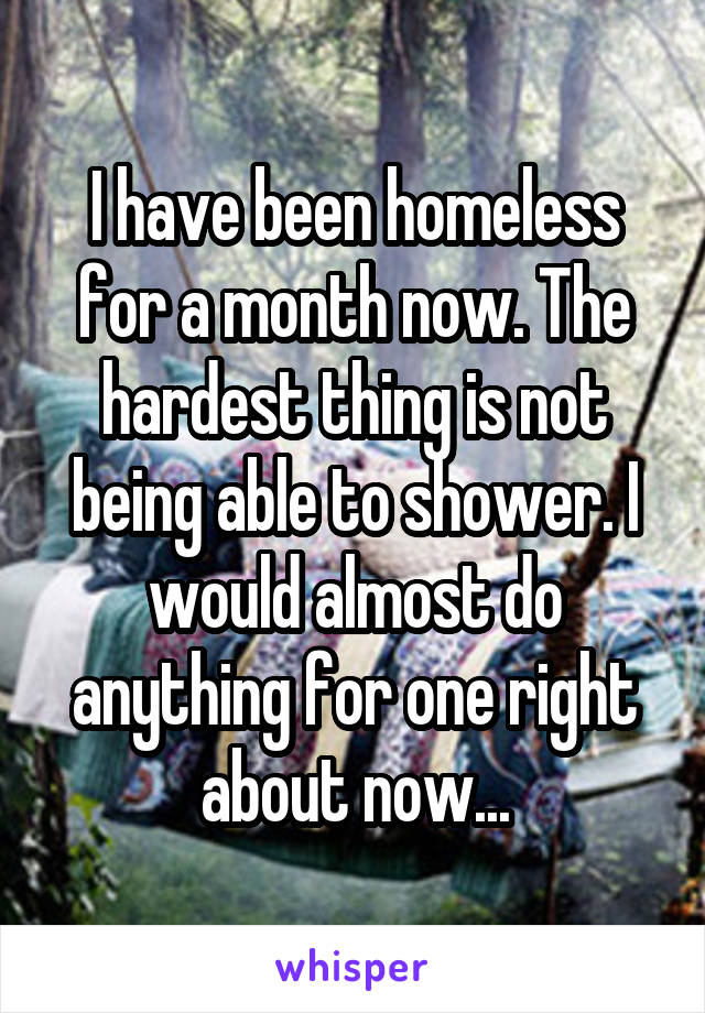 I have been homeless for a month now. The hardest thing is not being able to shower. I would almost do anything for one right about now...
