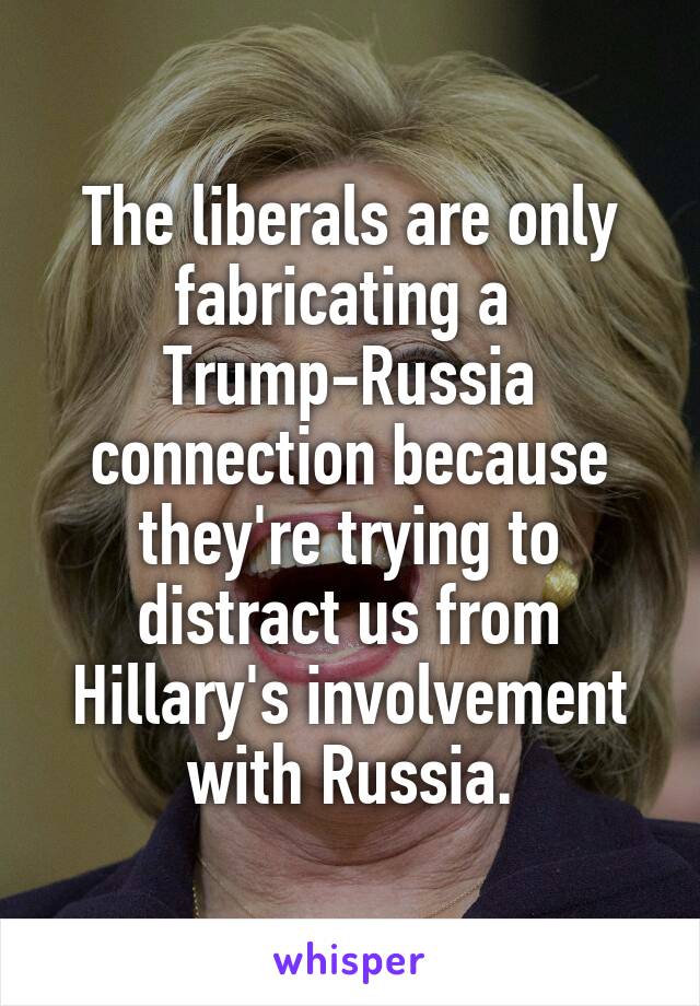 The liberals are only fabricating a 
Trump-Russia connection because they're trying to distract us from Hillary's involvement with Russia.