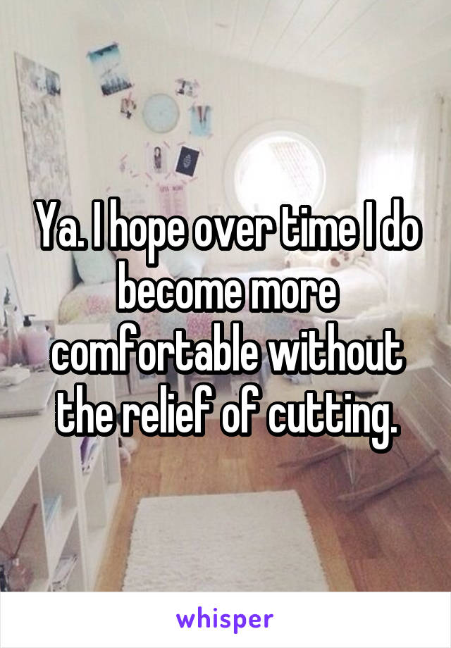 Ya. I hope over time I do become more comfortable without the relief of cutting.