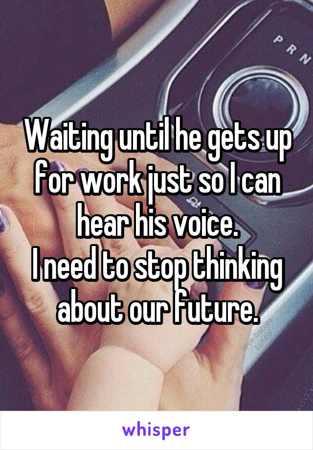 Waiting until he gets up for work just so I can hear his voice.
I need to stop thinking about our future.