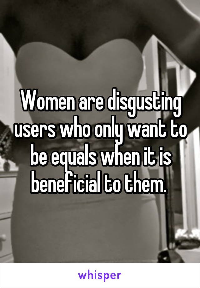 Women are disgusting users who only want to be equals when it is beneficial to them. 