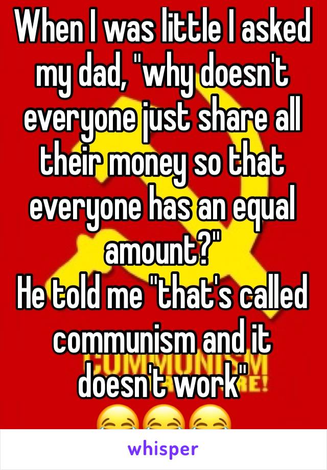 When I was little I asked my dad, "why doesn't everyone just share all their money so that everyone has an equal amount?"
He told me "that's called communism and it doesn't work"
😂😂😂