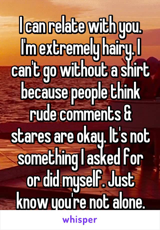 I can relate with you. I'm extremely hairy. I can't go without a shirt because people think rude comments & stares are okay. It's not something I asked for or did myself. Just know you're not alone.