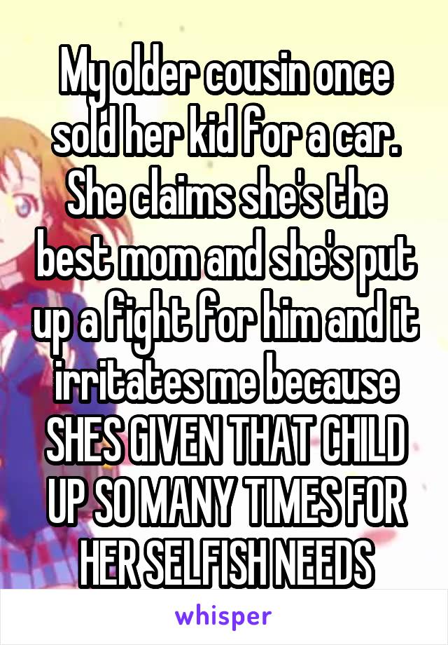 My older cousin once sold her kid for a car. She claims she's the best mom and she's put up a fight for him and it irritates me because SHES GIVEN THAT CHILD UP SO MANY TIMES FOR HER SELFISH NEEDS