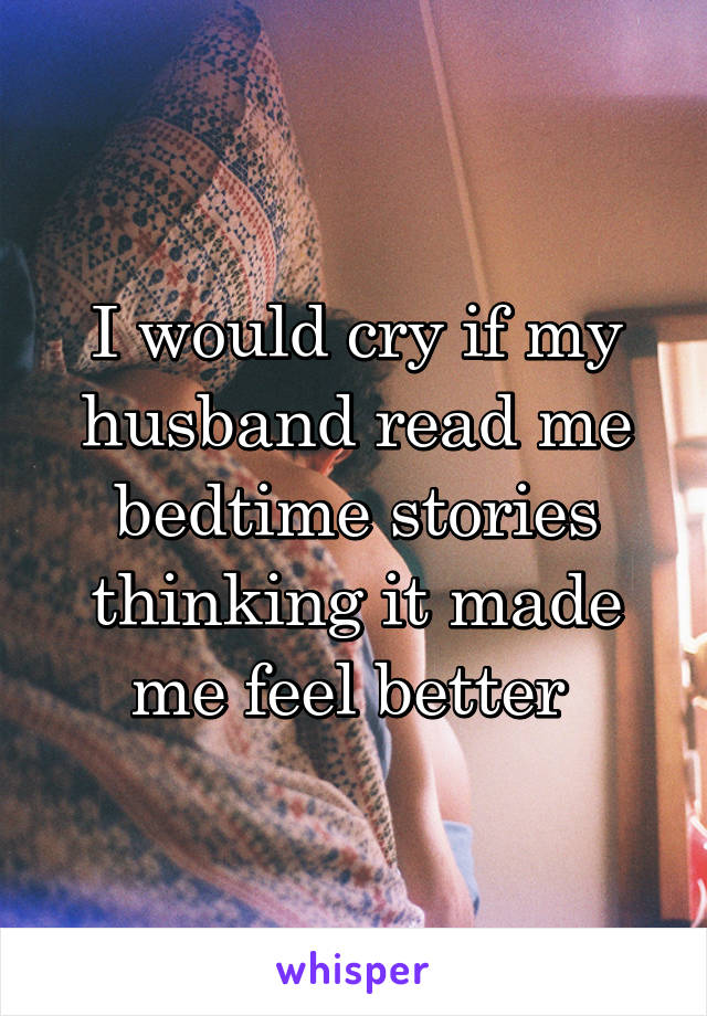 I would cry if my husband read me bedtime stories thinking it made me feel better 