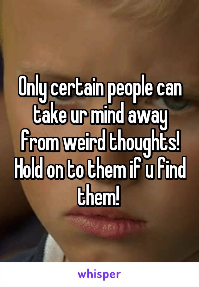 Only certain people can take ur mind away from weird thoughts! Hold on to them if u find them! 