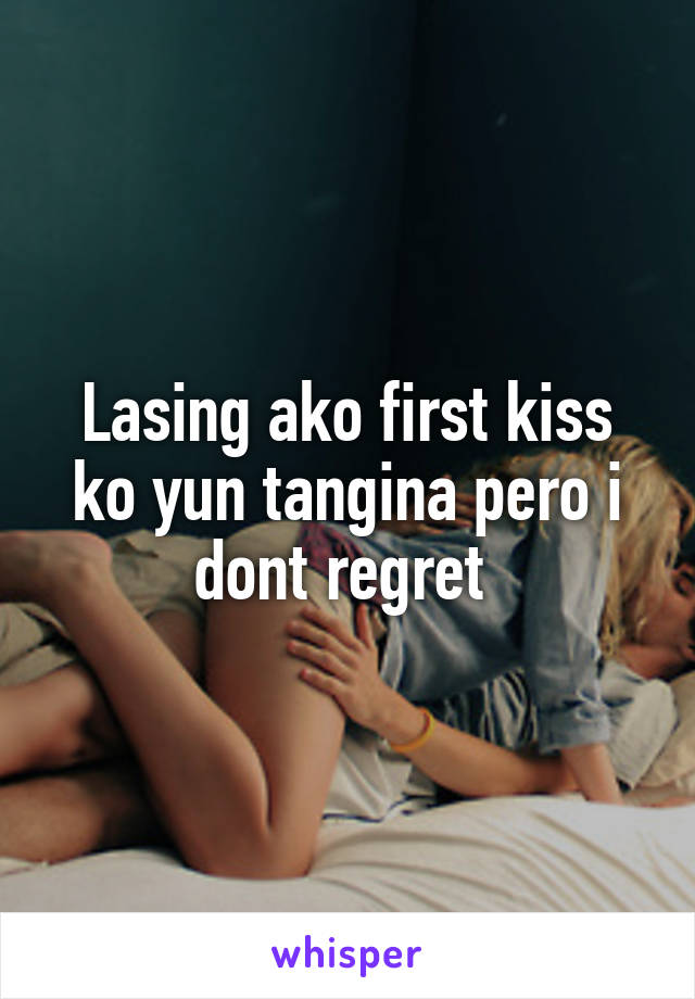 Lasing ako first kiss ko yun tangina pero i dont regret 