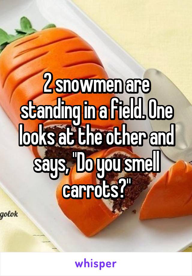 2 snowmen are standing in a field. One looks at the other and says, "Do you smell carrots?"