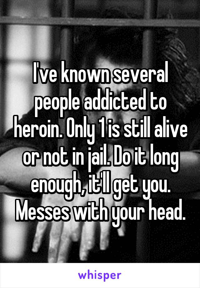 I've known several people addicted to heroin. Only 1 is still alive or not in jail. Do it long enough, it'll get you. Messes with your head.