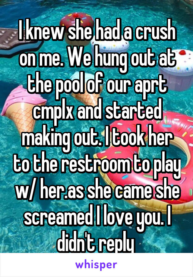 I knew she had a crush on me. We hung out at the pool of our aprt cmplx and started making out. I took her to the restroom to play w/ her.as she came she screamed I love you. I didn't reply 
