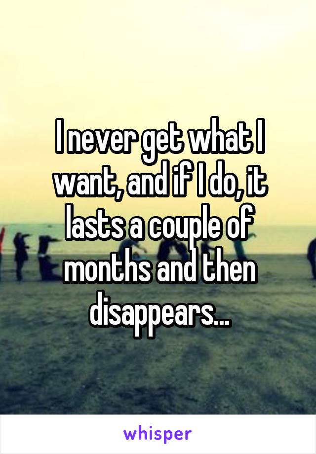I never get what I want, and if I do, it lasts a couple of months and then disappears...