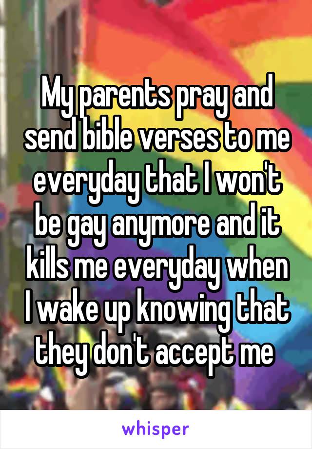 My parents pray and send bible verses to me everyday that I won't be gay anymore and it kills me everyday when I wake up knowing that they don't accept me 