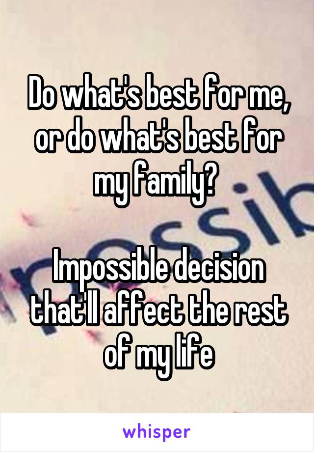 Do what's best for me, or do what's best for my family? 

Impossible decision that'll affect the rest of my life
